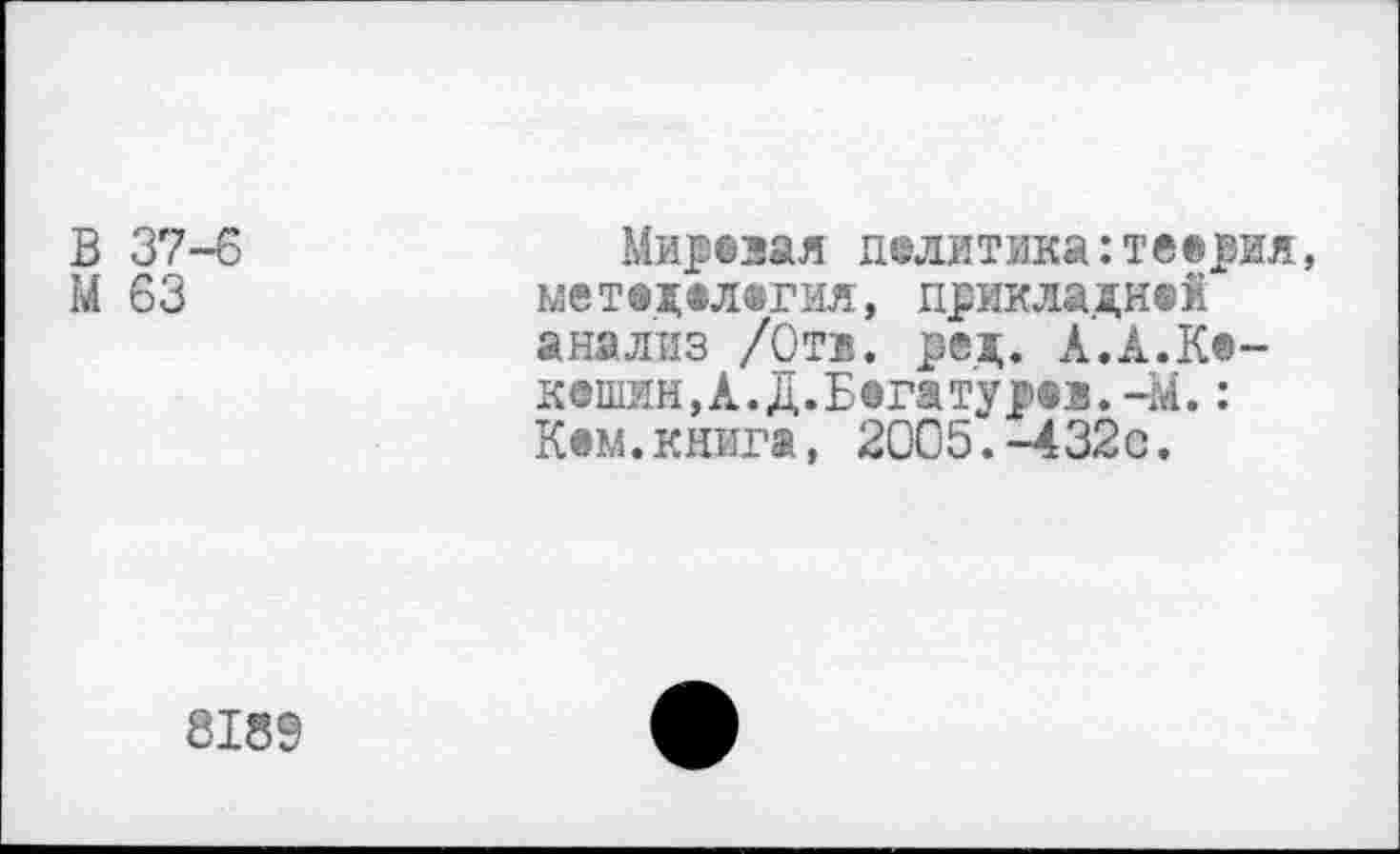 ﻿В 37-6	Мировая политика:теория,
М 63	методология, прикладной
анализ /Отв. род. А.А.Кокошин,А. д.Бога ту ров. -М. : Кем.книга, 2005.-432с.
8189